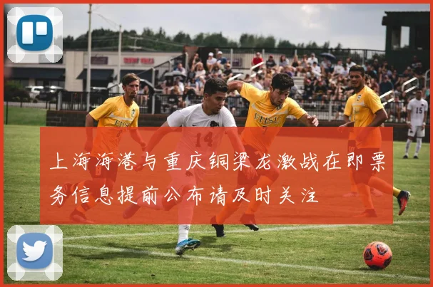 上海海港与重庆铜梁龙激战在即票务信息提前公布请及时关注