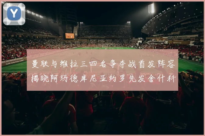 曼联与维拉三四名争夺战首发阵容揭晓阿玛德库尼亚约罗先发舍什科替补出战