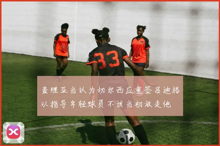 查理亚当认为切尔西应重签吕迪格以指导年轻球员不该当初放走他