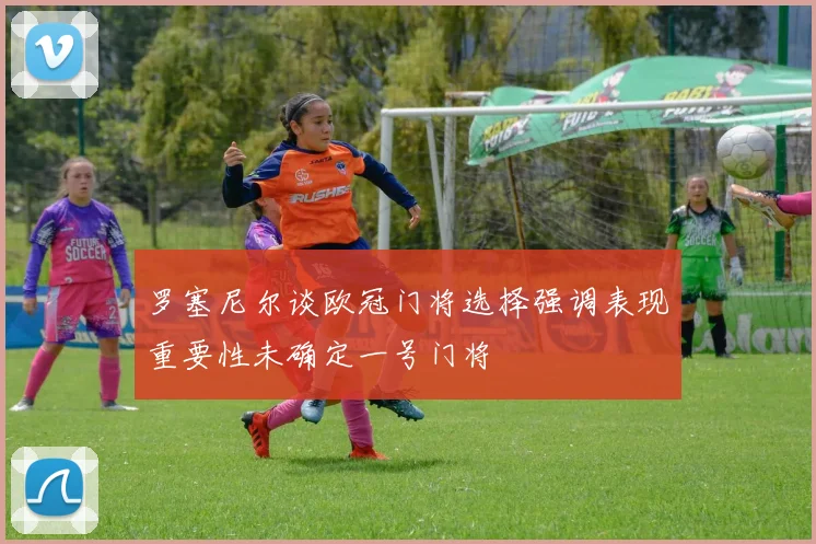 罗塞尼尔谈欧冠门将选择强调表现重要性未确定一号门将