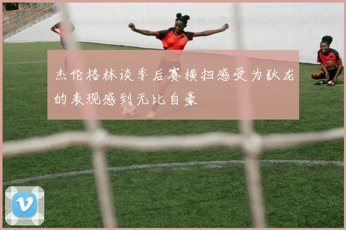 杰伦格林谈季后赛横扫感受为狄龙的表现感到无比自豪