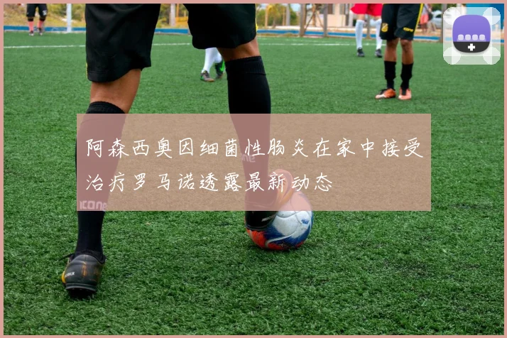 阿森西奥因细菌性肠炎在家中接受治疗罗马诺透露最新动态