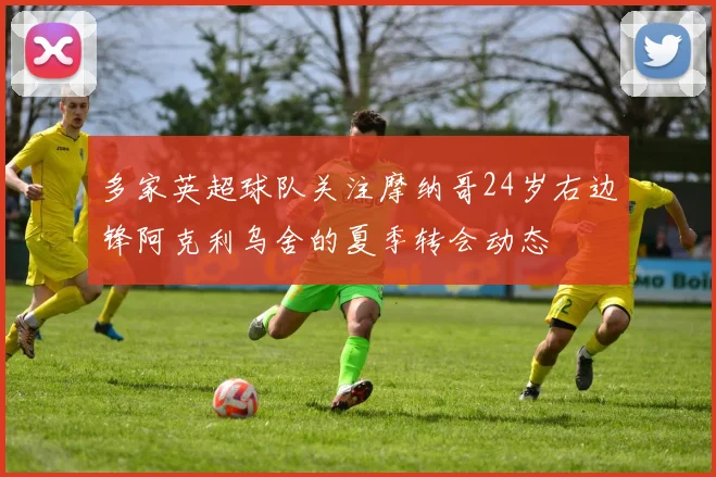 多家英超球队关注摩纳哥24岁右边锋阿克利乌舍的夏季转会动态