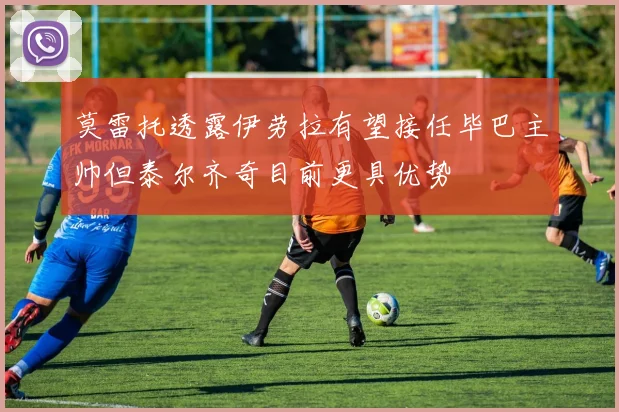 莫雷托透露伊劳拉有望接任毕巴主帅但泰尔齐奇目前更具优势