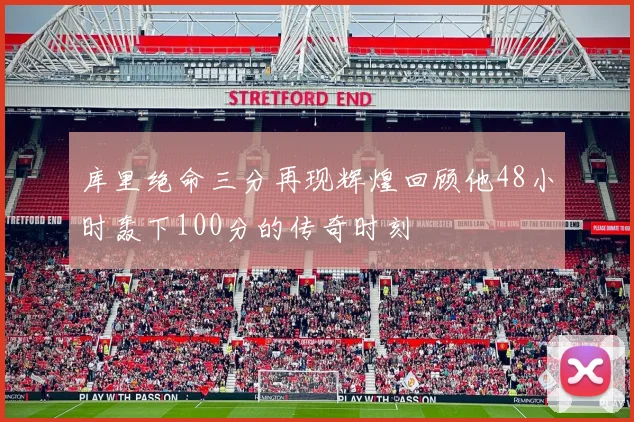 库里绝命三分再现辉煌回顾他48小时轰下100分的传奇时刻