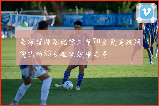 乌布雷称恩比德三节70分更高效阿德巴约83分难敌效率之争