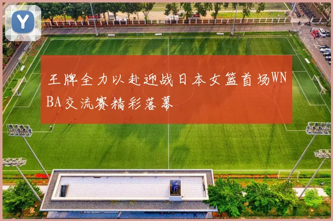 王牌全力以赴迎战日本女篮首场WNBA交流赛精彩落幕