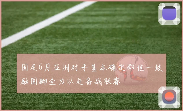 国足6月亚洲对手基本确定邵佳一鼓励国脚全力以赴备战联赛